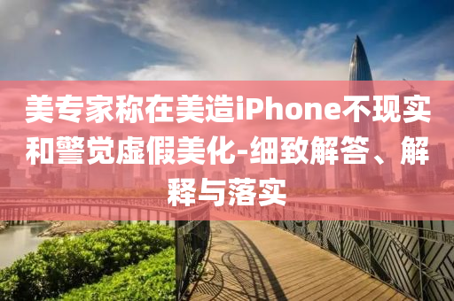 美專家稱在美造iPhone不現(xiàn)實和警覺虛假美化-細致解答、解釋與落實