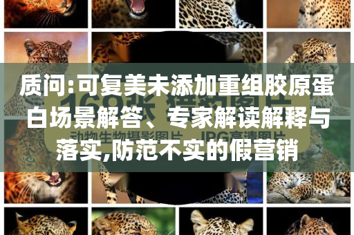 質(zhì)問:可復(fù)美未添加重組膠原蛋白場景解答、專家解讀解釋與落實,防范不實的假營銷