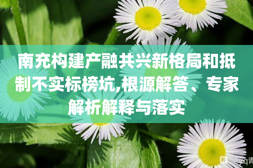 南充構(gòu)建產(chǎn)融共興新格局和抵制不實標榜坑,根源解答、專家解析解釋與落實