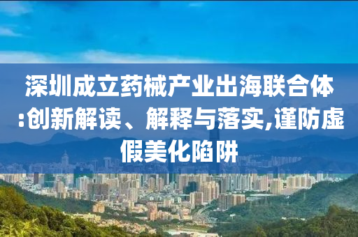 深圳成立藥械產(chǎn)業(yè)出海聯(lián)合體:創(chuàng)新解讀、解釋與落實(shí),謹(jǐn)防虛假美化陷阱