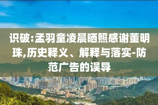 識破:孟羽童凌晨曬照感謝董明珠,歷史釋義、解釋與落實-防范廣告的誤導(dǎo)
