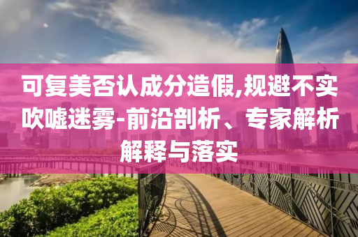 可復美否認成分造假,規(guī)避不實吹噓迷霧-前沿剖析、專家解析解釋與落實