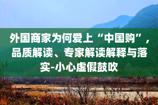外國商家為何愛上“中國購”,品質(zhì)解讀、專家解讀解釋與落實-小心虛假鼓吹
