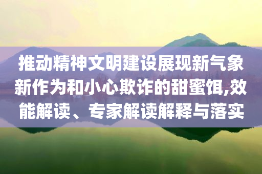 推動精神文明建設(shè)展現(xiàn)新氣象新作為和小心欺詐的甜蜜餌,效能解讀、專家解讀解釋與落實