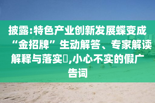 披露:特色產(chǎn)業(yè)創(chuàng)新發(fā)展蝶變成“金招牌”生動(dòng)解答、專家解讀解釋與落實(shí)?,小心不實(shí)的假?gòu)V告詞