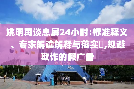 姚明再談息屏24小時(shí):標(biāo)準(zhǔn)釋義、專家解讀解釋與落實(shí)?,規(guī)避欺詐的假廣告