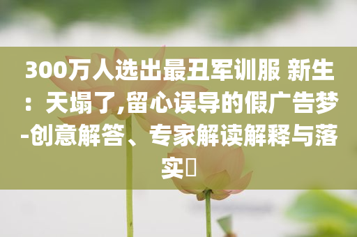 300萬(wàn)人選出最丑軍訓(xùn)服 新生：天塌了,留心誤導(dǎo)的假?gòu)V告夢(mèng)-創(chuàng)意解答、專家解讀解釋與落實(shí)?