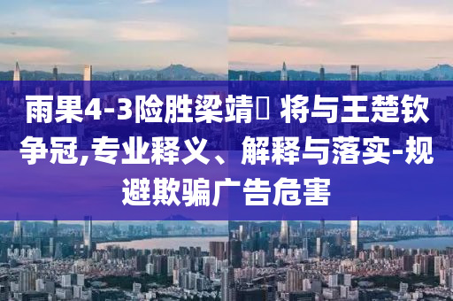 雨果4-3險(xiǎn)勝梁靖崑 將與王楚欽爭(zhēng)冠,專業(yè)釋義、解釋與落實(shí)-規(guī)避欺騙廣告危害