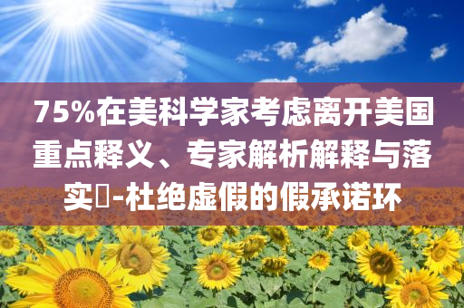 75%在美科學(xué)家考慮離開(kāi)美國(guó)重點(diǎn)釋義、專家解析解釋與落實(shí)?-杜絕虛假的假承諾環(huán)