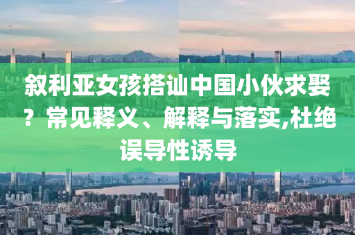敘利亞女孩搭訕中國小伙求娶？常見釋義、解釋與落實,杜絕誤導(dǎo)性誘導(dǎo)