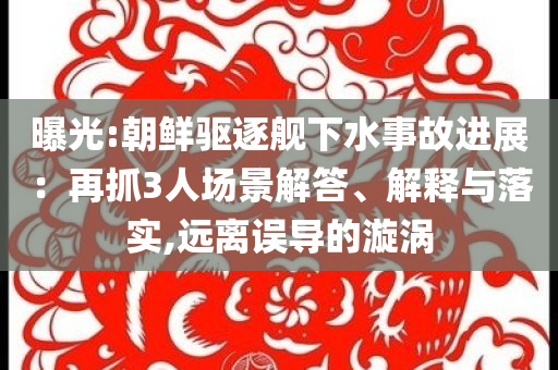 曝光:朝鮮驅(qū)逐艦下水事故進展：再抓3人場景解答、解釋與落實,遠離誤導(dǎo)的漩渦