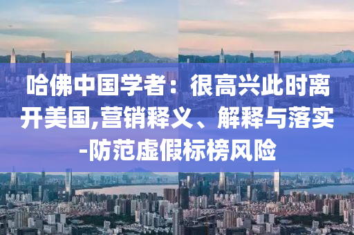 哈佛中國學(xué)者：很高興此時離開美國,營銷釋義、解釋與落實-防范虛假標(biāo)榜風(fēng)險