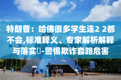 特朗普：哈佛很多學(xué)生連2 2都不會(huì),標(biāo)準(zhǔn)釋義、專家解析解釋與落實(shí)?-警惕欺詐套路危害