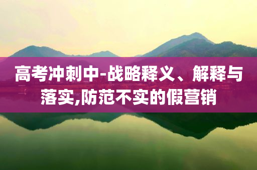 高考沖刺中-戰(zhàn)略釋義、解釋與落實(shí),防范不實(shí)的假營銷