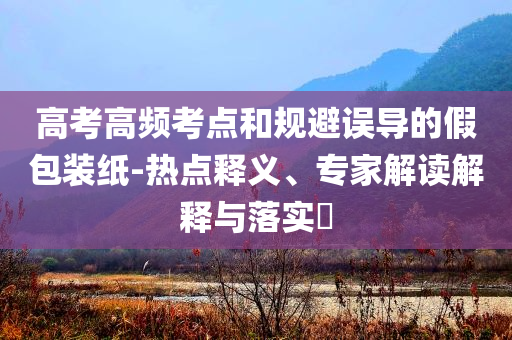 高考高頻考點(diǎn)和規(guī)避誤導(dǎo)的假包裝紙-熱點(diǎn)釋義、專家解讀解釋與落實(shí)?
