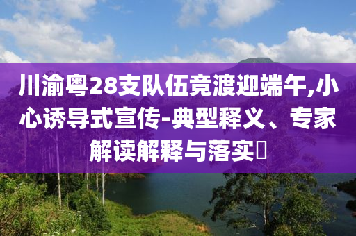 川渝粵28支隊(duì)伍競渡迎端午,小心誘導(dǎo)式宣傳-典型釋義、專家解讀解釋與落實(shí)?