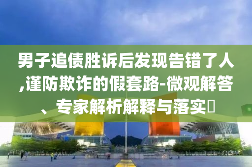 男子追債勝訴后發(fā)現(xiàn)告錯了人,謹(jǐn)防欺詐的假套路-微觀解答、專家解析解釋與落實?