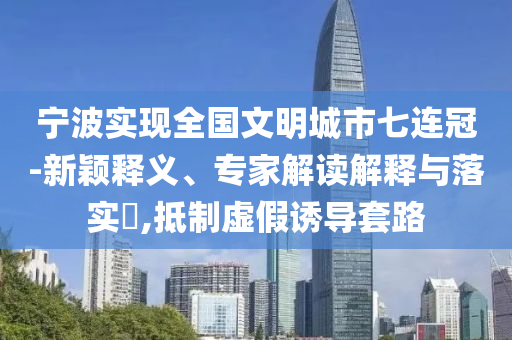 寧波實現(xiàn)全國文明城市七連冠-新穎釋義、專家解讀解釋與落實?,抵制虛假誘導套路