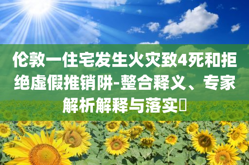 倫敦一住宅發(fā)生火災致4死和拒絕虛假推銷阱-整合釋義、專家解析解釋與落實?