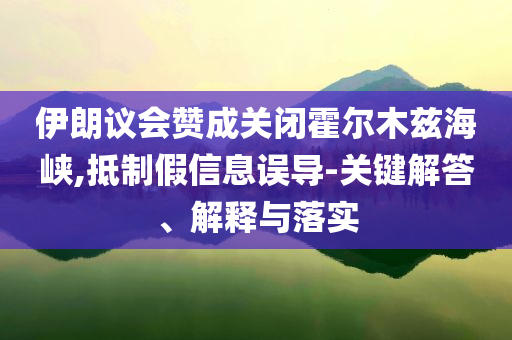 伊朗議會贊成關(guān)閉霍爾木茲海峽,抵制假信息誤導-關(guān)鍵解答、解釋與落實
