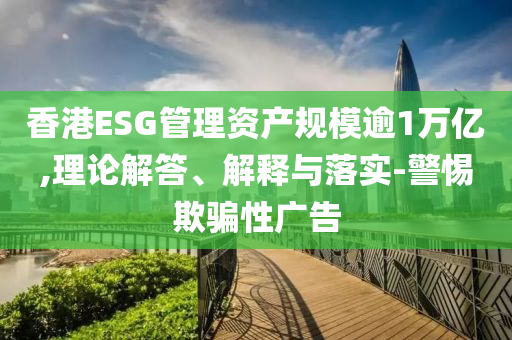 香港ESG管理資產規(guī)模逾1萬億,理論解答、解釋與落實-警惕欺騙性廣告
