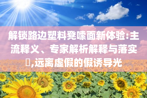 解鎖路邊塑料凳嗦面新體驗(yàn):主流釋義、專家解析解釋與落實(shí)?,遠(yuǎn)離虛假的假誘導(dǎo)光