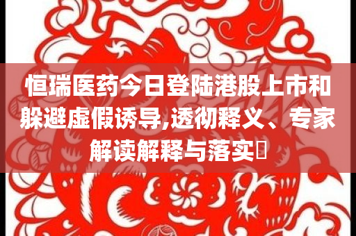 恒瑞醫(yī)藥今日登陸港股上市和躲避虛假誘導(dǎo),透徹釋義、專家解讀解釋與落實?