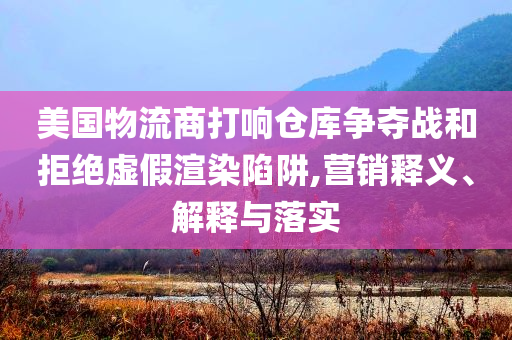 美國物流商打響倉庫爭奪戰(zhàn)和拒絕虛假渲染陷阱,營銷釋義、解釋與落實