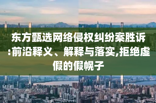 東方甄選網(wǎng)絡侵權糾紛案勝訴:前沿釋義、解釋與落實,拒絕虛假的假幌子