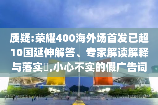 質(zhì)疑:榮耀400海外場首發(fā)已超10國延伸解答、專家解讀解釋與落實?,小心不實的假廣告詞