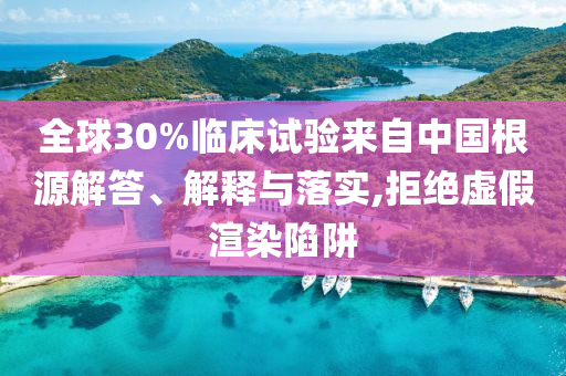 全球30%臨床試驗來自中國根源解答、解釋與落實,拒絕虛假渲染陷阱