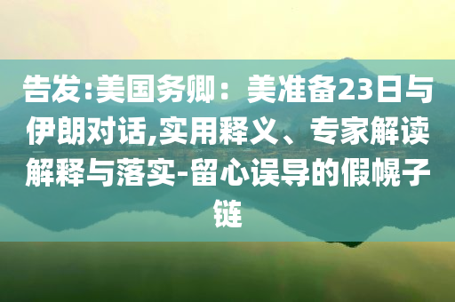 告發(fā):美國務(wù)卿：美準(zhǔn)備23日與伊朗對話,實用釋義、專家解讀解釋與落實-留心誤導(dǎo)的假幌子鏈