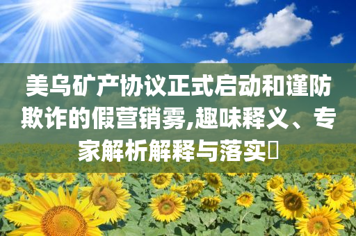 美烏礦產(chǎn)協(xié)議正式啟動和謹(jǐn)防欺詐的假營銷霧,趣味釋義、專家解析解釋與落實(shí)?