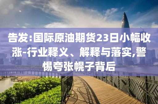 告發(fā):國際原油期貨23日小幅收漲-行業(yè)釋義、解釋與落實,警惕夸張幌子背后