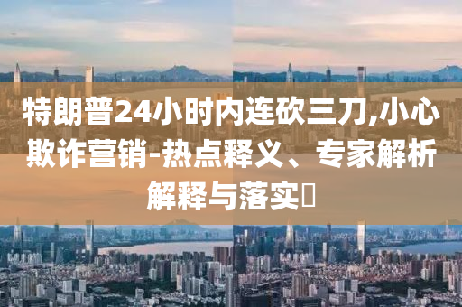特朗普24小時內連砍三刀,小心欺詐營銷-熱點釋義、專家解析解釋與落實?