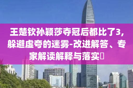 王楚欽孫穎莎奪冠后都比了3,躲避虛夸的迷霧-改進解答、專家解讀解釋與落實?