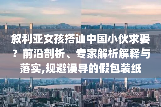敘利亞女孩搭訕中國小伙求娶？前沿剖析、專家解析解釋與落實,規(guī)避誤導(dǎo)的假包裝紙
