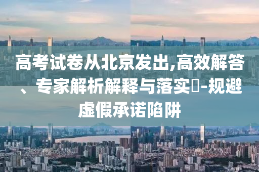 高考試卷從北京發(fā)出,高效解答、專家解析解釋與落實?-規(guī)避虛假承諾陷阱