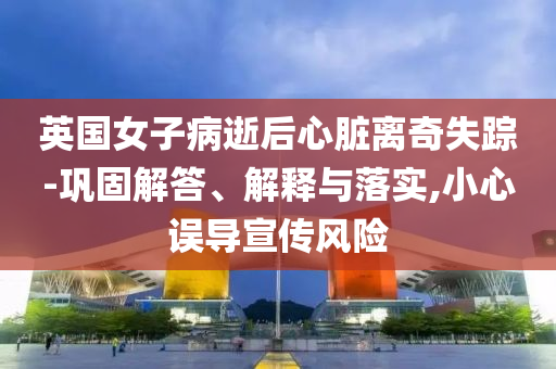 英國女子病逝后心臟離奇失蹤-鞏固解答、解釋與落實,小心誤導(dǎo)宣傳風(fēng)險