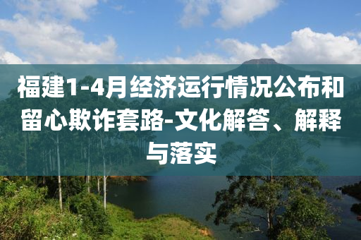 福建1-4月經(jīng)濟運行情況公布和留心欺詐套路-文化解答、解釋與落實