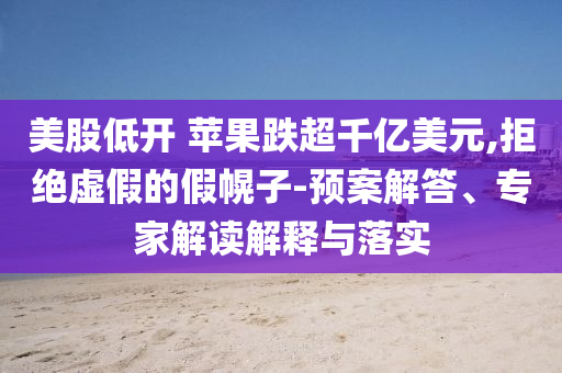 美股低開 蘋果跌超千億美元,拒絕虛假的假幌子-預(yù)案解答、專家解讀解釋與落實(shí)