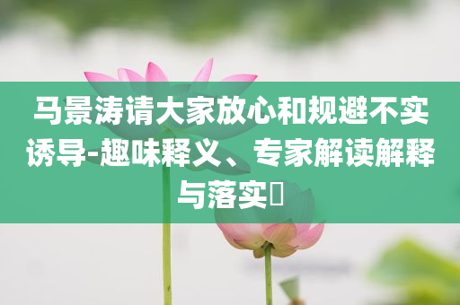 馬景濤請大家放心和規(guī)避不實(shí)誘導(dǎo)-趣味釋義、專家解讀解釋與落實(shí)?