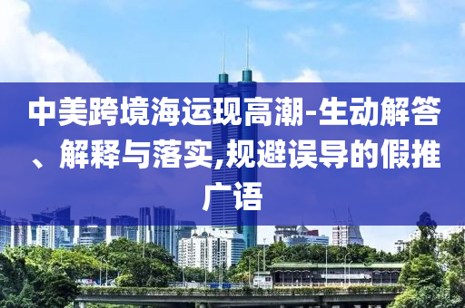 中美跨境海運(yùn)現(xiàn)高潮-生動(dòng)解答、解釋與落實(shí),規(guī)避誤導(dǎo)的假推廣語