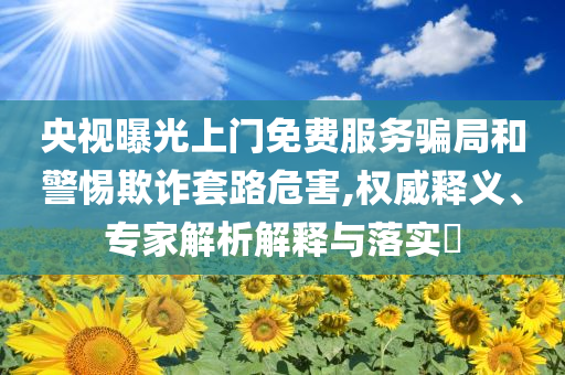 央視曝光上門免費服務(wù)騙局和警惕欺詐套路危害,權(quán)威釋義、專家解析解釋與落實?