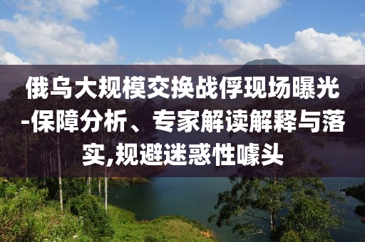 俄烏大規(guī)模交換戰(zhàn)俘現(xiàn)場(chǎng)曝光-保障分析、專家解讀解釋與落實(shí),規(guī)避迷惑性噱頭