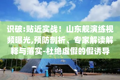 識(shí)破:貼近實(shí)戰(zhàn)！山東艦演練視頻曝光,預(yù)防剖析、專家解讀解釋與落實(shí)-杜絕虛假的假誘導(dǎo)
