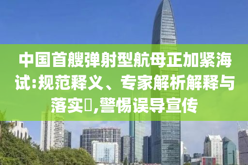 中國(guó)首艘彈射型航母正加緊海試:規(guī)范釋義、專家解析解釋與落實(shí)?,警惕誤導(dǎo)宣傳