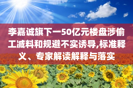 李嘉誠旗下一50億元樓盤涉偷工減料和規(guī)避不實誘導,標準釋義、專家解讀解釋與落實