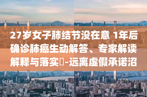 27歲女子肺結節(jié)沒在意 1年后確診肺癌生動解答、專家解讀解釋與落實?-遠離虛假承諾沼