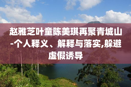 趙雅芝葉童陳美琪再聚青城山-個(gè)人釋義、解釋與落實(shí),躲避虛假誘導(dǎo)